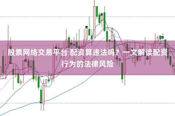 股票网络交易平台 配资算违法吗?一文解读配资行为的法律风险