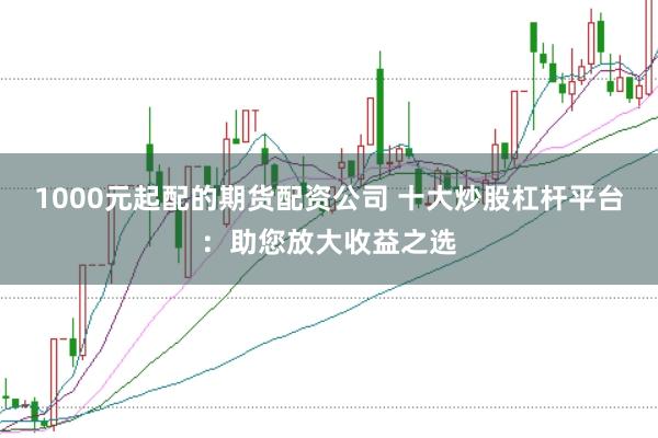 1000元起配的期货配资公司 十大炒股杠杆平台:助您放大收益之选