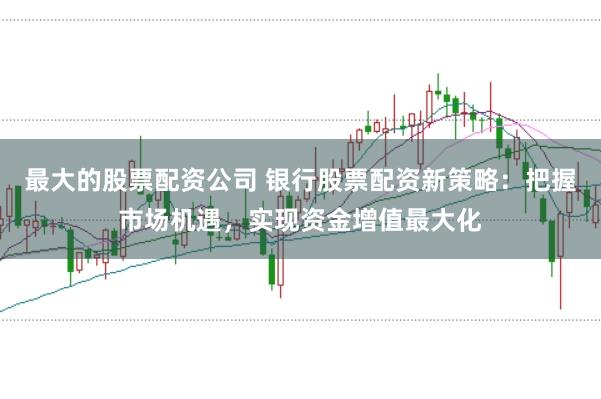 最大的股票配资公司 银行股票配资新策略：把握市场机遇，实现资金增值最大化